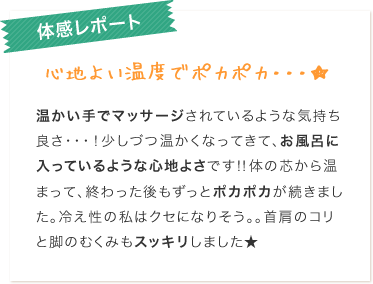 体感レポート心地よい温度でポカポカ・・・★温かい手でマッサージされているような気持ち良さ・・・！少しずつ温かくなってきて、お風呂に入っているような心地よさです！！体の芯から温まって、終わった後もずっとポカポカが続きました。冷え性の私はクセになりそう。。首肩のコリと脚のむくみもスッキリしました★