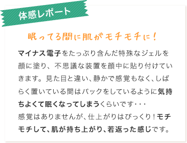 電子美容体感レポート：眠ってる間に肌がモチモチに！マイナス電子をたっぷり含んだ特殊なジェルを顔に塗り、不思議な装置を顔中に貼り付けていきます。見た目と違い、静かで感覚もなく、しばらく置いている間はパックをしているように気持ちよくて眠くなっていまうくらいです・・・　感覚はありませんが、仕上がりはびっくり！モチモチして、肌が持ち上がり、若返った感じです。