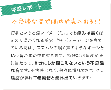 キャビテーション体感レポート：不思議な音で脂肪が流れ出る！？痩身というと痛いイメージ。。。でも痛みは無くほんのり温かくなる感覚。キャビテーションを当てている間は、スズムシの鳴く声のようなキーンという音が頭の中に響きます。特殊な超音波が骨に当たって、自分にしか聞こえないという不思議な音です。不快感はなく、徐々に慣れてきました。脂肪が弾けて老廃物と流れ出ていきます・・・！